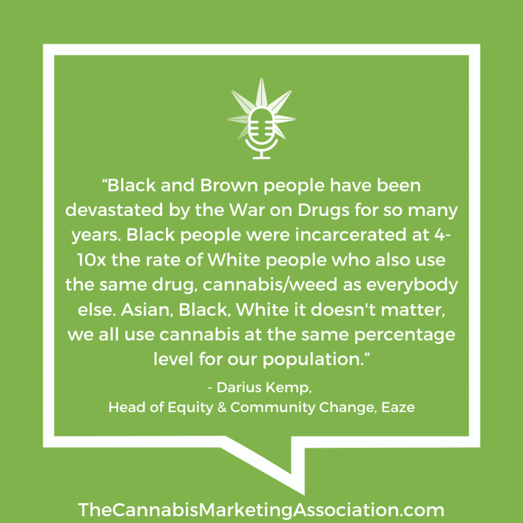 “Black and Brown people have been devastated by the War on Drugs for so many years. Black people were incarcerated at 4-10x the rate of White people who also use the same drug, cannabis/weed as everybody else. Asian, Black, White it doesn't matter, we all use cannabis at the same percentage level for our population.”